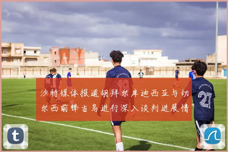 沙特媒体报道胡拜尔库迪西亚与切尔西前锋吉乌进行深入谈判进展情况