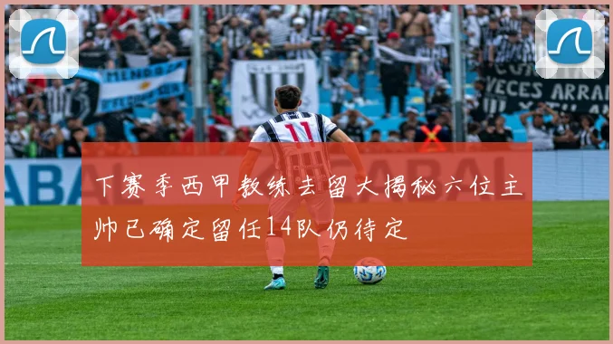 下赛季西甲教练去留大揭秘六位主帅已确定留任14队仍待定