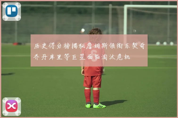 历史得分榜揭秘詹姆斯领衔东契奇乔丹库里等巨星面临淘汰危机