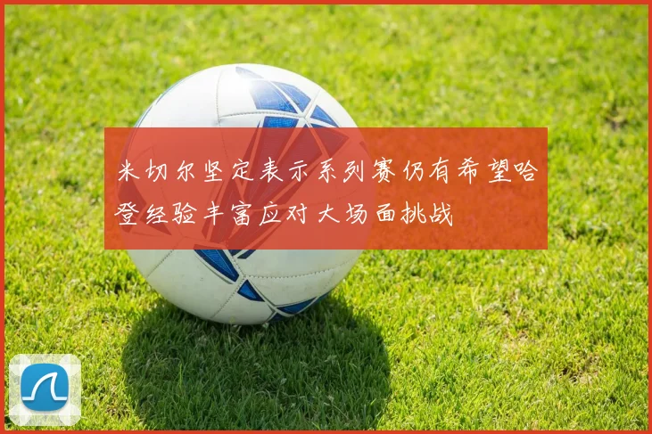 米切尔坚定表示系列赛仍有希望哈登经验丰富应对大场面挑战