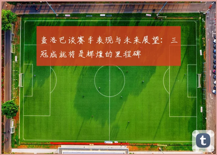 查洛巴谈赛季表现与未来展望：三冠成就将是辉煌的里程碑
