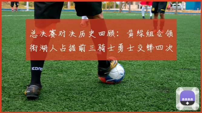 总决赛对决历史回顾：黄绿组合领衔湖人占据前三骑士勇士交锋四次