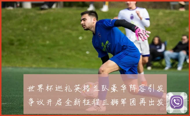 世界杯巡礼英格兰队豪华阵容引发争议开启全新征程三狮军团再出发